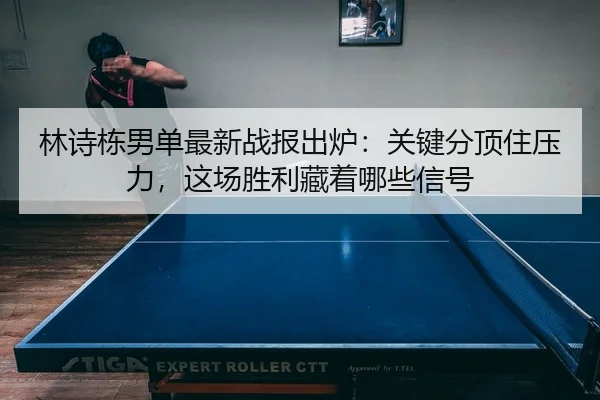林诗栋男单最新战报出炉：关键分顶住压力，这场胜利藏着哪些信号